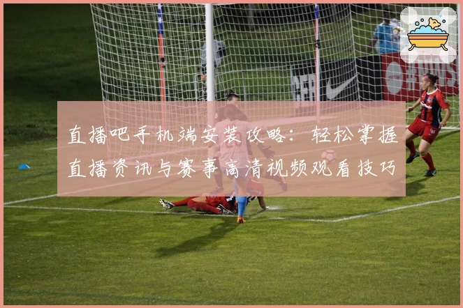 直播吧手机端安装攻略：轻松掌握直播资讯与赛事高清视频观看技巧