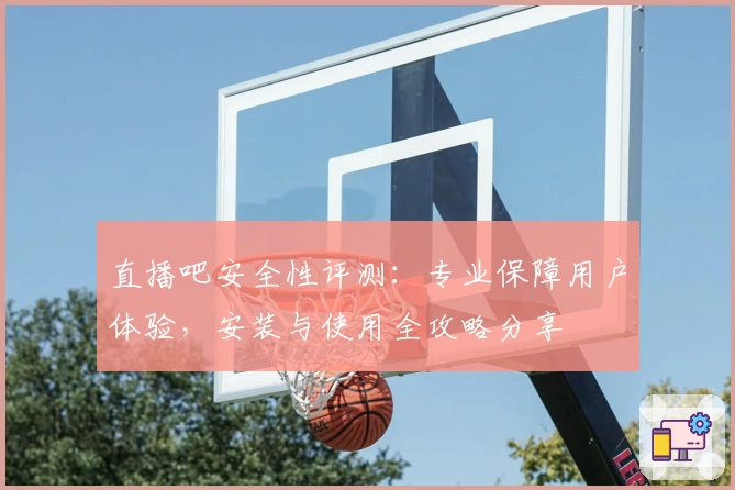 直播吧安全性评测：专业保障用户体验，安装与使用全攻略分享