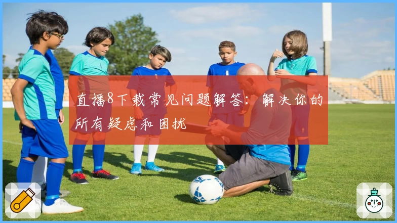 直播8下载常见问题解答：解决你的所有疑虑和困扰