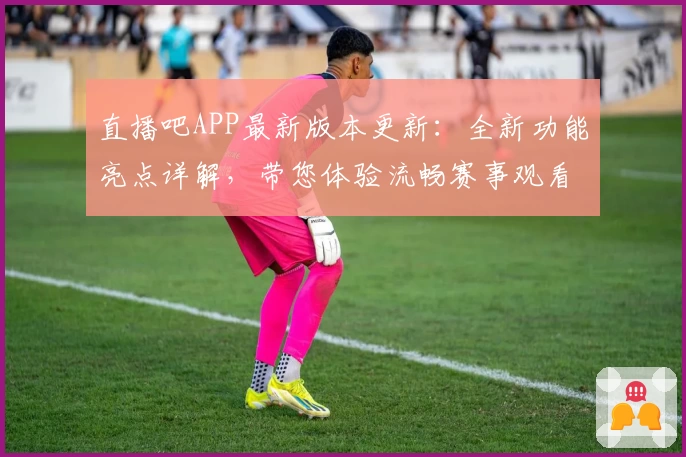 直播吧APP最新版本更新:全新功能亮点详解,带您体验流畅赛事观看