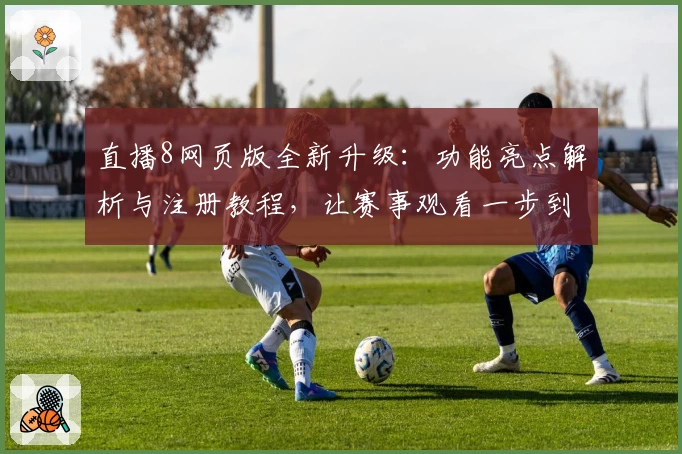 直播8网页版全新升级：功能亮点解析与注册教程，让赛事观看一步到位