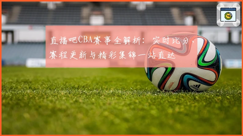 直播吧CBA赛事全解析:实时比分、赛程更新与精彩集锦一站直达
