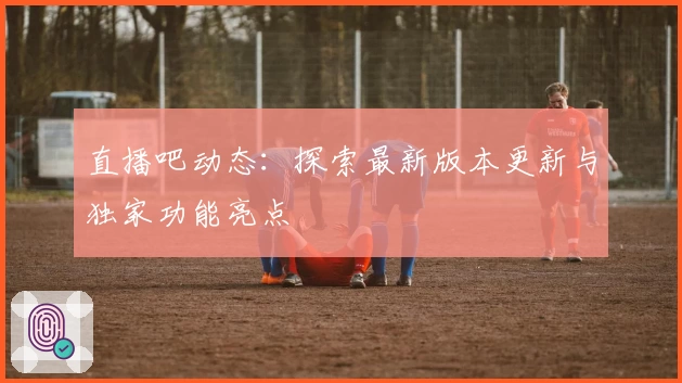 直播吧动态：探索最新版本更新与独家功能亮点