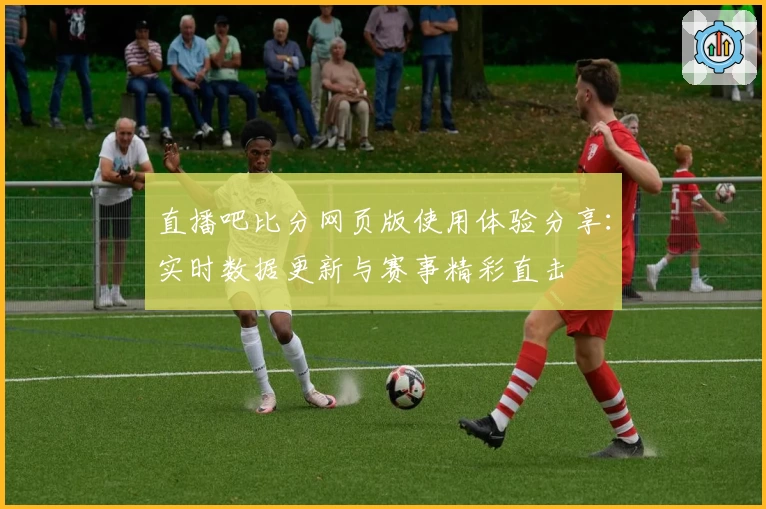 直播吧比分网页版使用体验分享：实时数据更新与赛事精彩直击