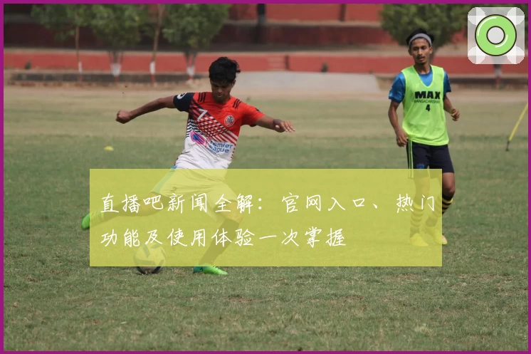 直播吧新闻全解：官网入口、热门功能及使用体验一次掌握
