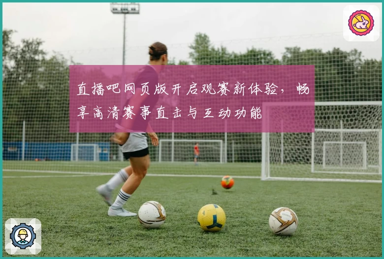 直播吧网页版开启观赛新体验，畅享高清赛事直击与互动功能