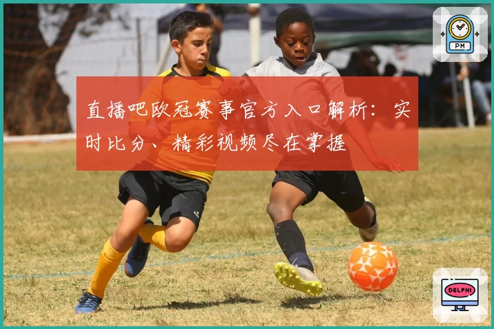 直播吧欧冠赛事官方入口解析：实时比分、精彩视频尽在掌握