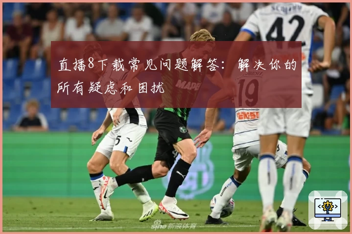 直播8下载常见问题解答：解决你的所有疑虑和困扰