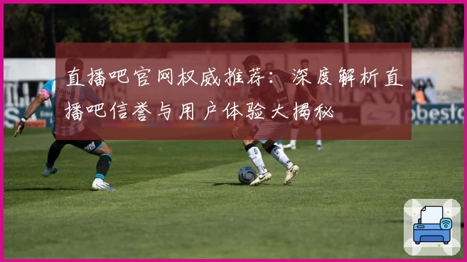 直播吧官网权威推荐:深度解析直播吧信誉与用户体验大揭秘