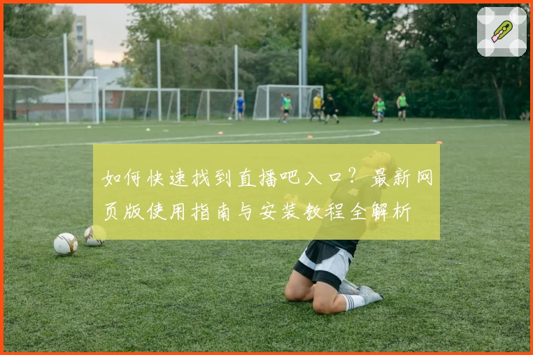 如何快速找到直播吧入口?最新网页版使用指南与安装教程全解析