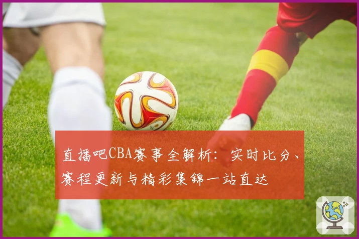 直播吧CBA赛事全解析：实时比分、赛程更新与精彩集锦一站直达