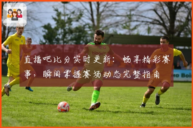 直播吧比分实时更新：畅享精彩赛事，瞬间掌握赛场动态完整指南