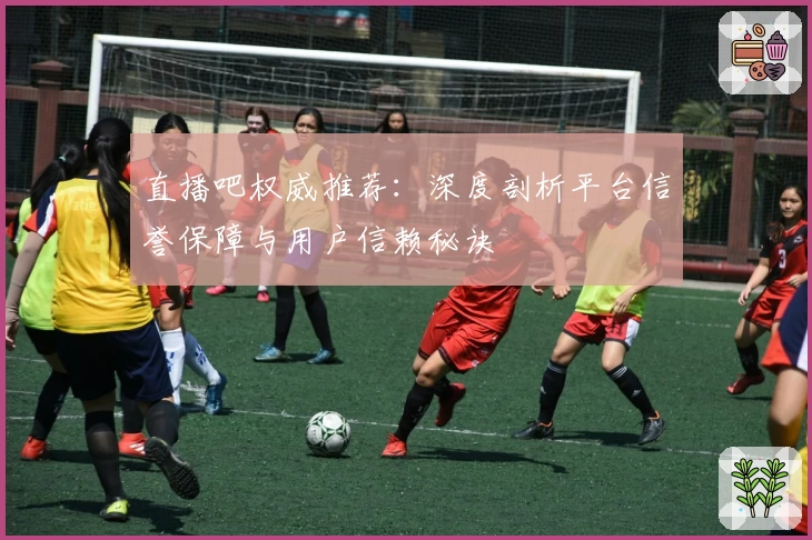 直播吧权威推荐：深度剖析平台信誉保障与用户信赖秘诀
