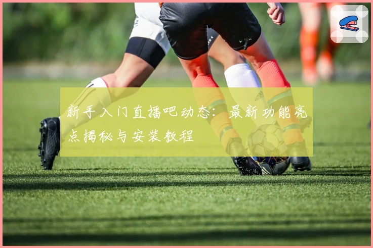 新手入门直播吧动态：最新功能亮点揭秘与安装教程