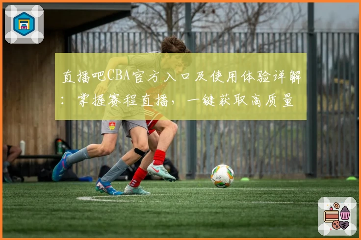 直播吧CBA官方入口及使用体验详解：掌握赛程直播，一键获取高质量内容