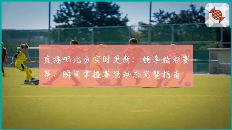 直播吧比分实时更新：畅享精彩赛事，瞬间掌握赛场动态完整指南